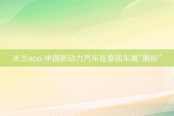 米兰app 中国新动力汽车在泰国车展“圈粉”