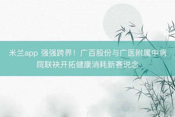 米兰app 强强跨界！广百股份与广医附属中病院联袂开拓健康消耗新赛说念