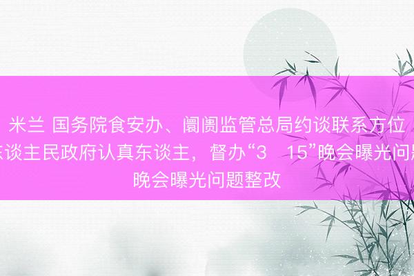米兰 国务院食安办、阛阓监管总局约谈联系方位市级东谈主民政府认真东谈主,督办“3・15”晚会曝光问题整改