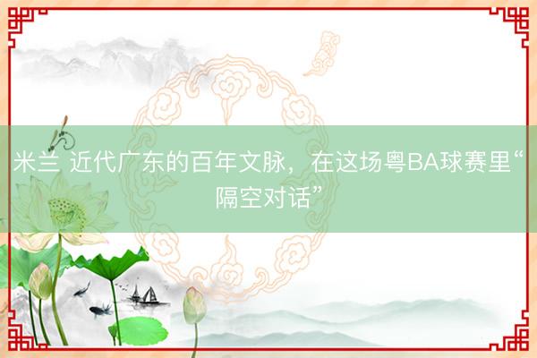 米兰 近代广东的百年文脉，在这场粤BA球赛里“隔空对话”