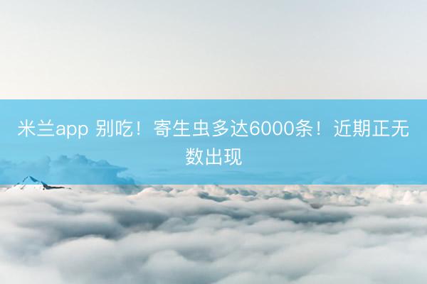 米兰app 别吃！寄生虫多达6000条！近期正无数出现