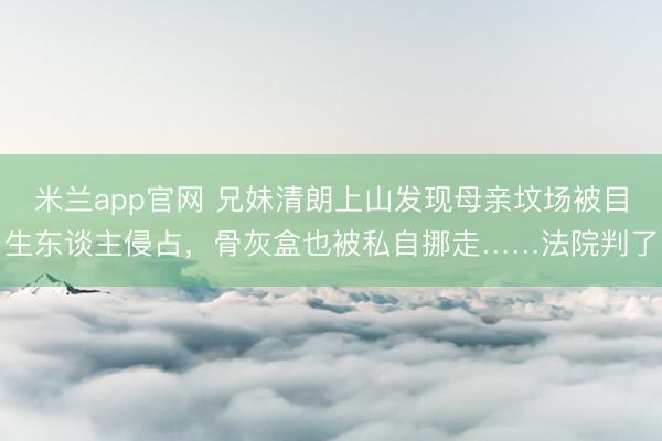 米兰app官网 兄妹清朗上山发现母亲坟场被目生东谈主侵占，骨灰盒也被私自挪走……法院判了
