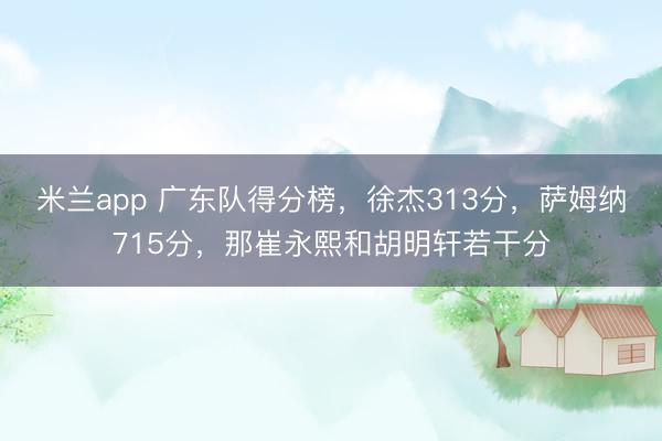 米兰app 广东队得分榜，徐杰313分，萨姆纳715分，那崔永熙和胡明轩若干分
