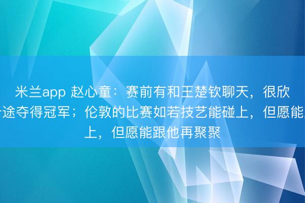 米兰app 赵心童:赛前有和王楚钦聊天,很欣忭能和他沿途夺得冠军;伦敦的比赛如若技艺能碰上,但愿能跟他再聚聚