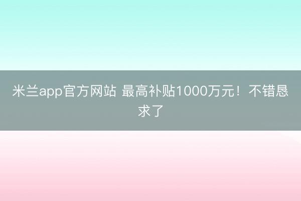米兰app官方网站 最高补贴1000万元！不错恳求了