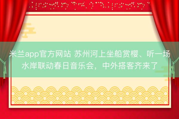 米兰app官方网站 苏州河上坐船赏樱、听一场水岸联动春日音乐会，中外搭客齐来了
