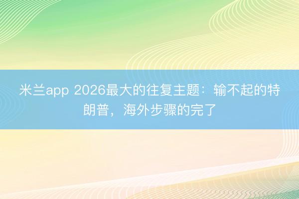 米兰app 2026最大的往复主题：输不起的特朗普，海外步骤的完了