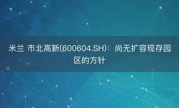米兰 市北高新(600604.SH)：尚无扩容现存园区的方针