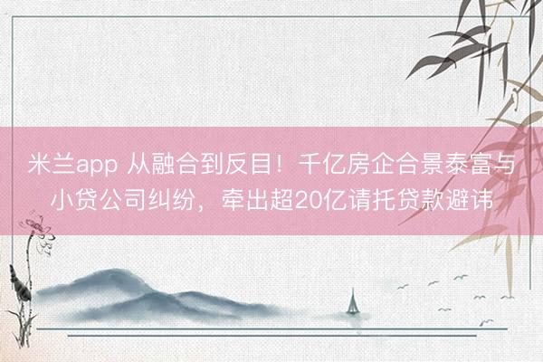 米兰app 从融合到反目！千亿房企合景泰富与小贷公司纠纷，牵出超20亿请托贷款避讳