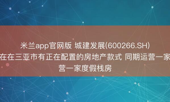 米兰app官网版 城建发展(600266.SH)：公司现在在三亚市有正在配置的房地产款式 同期运营一家度假栈房