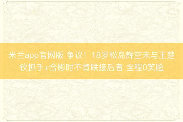 米兰app官网版 争议!18岁松岛辉空未与王楚钦抓手+合影时不肯联接后者 全程0笑脸