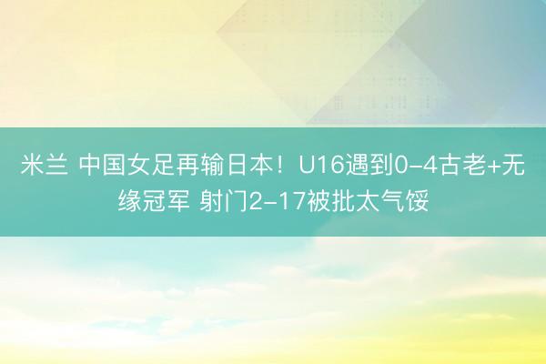米兰 中国女足再输日本！U16遇到0-4古老+无缘冠军 射门2-17被批太气馁