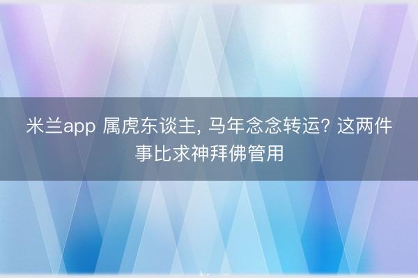 米兰app 属虎东谈主, 马年念念转运? 这两件事比求神拜佛管用