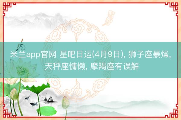 米兰app官网 星吧日运(4月9日), 狮子座暴燥, 天秤座慵懒, 摩羯座有误解