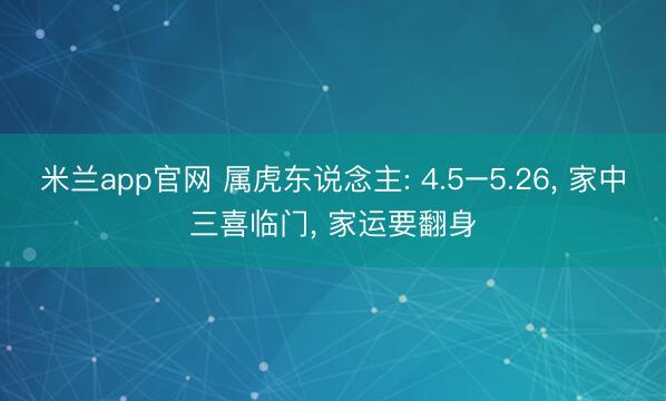 米兰app官网 属虎东说念主: 4.5–5.26， 家中三喜临门， 家运要翻身