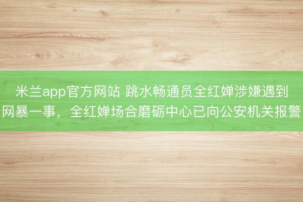 米兰app官方网站 跳水畅通员全红婵涉嫌遇到网暴一事，全红婵场合磨砺中心已向公安机关报警