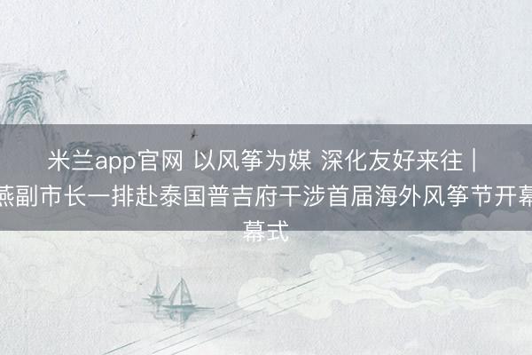 米兰app官网 以风筝为媒 深化友好来往 | 柯燕副市长一排赴泰国普吉府干涉首届海外风筝节开幕式