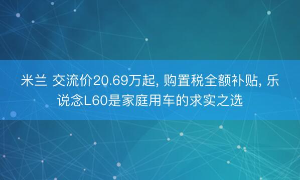 米兰 交流价20.69万起, 购置税全额补贴, 乐说念L60是家庭用车的求实之选