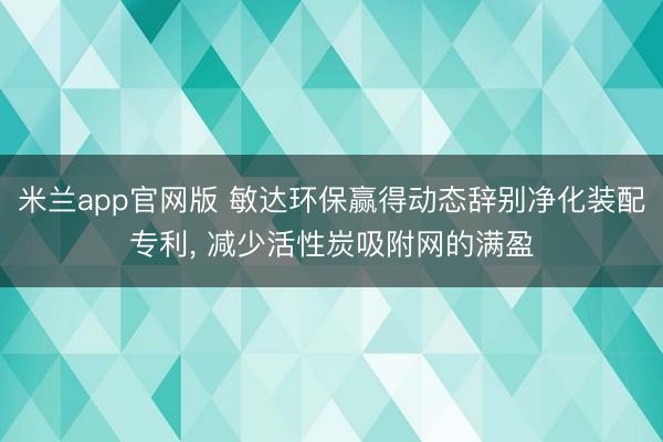 米兰app官网版 敏达环保赢得动态辞别净化装配专利， 减少活性炭吸附网的满盈