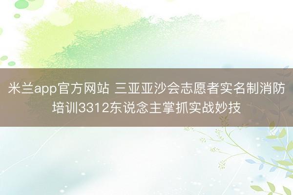 米兰app官方网站 三亚亚沙会志愿者实名制消防培训3312东说念主掌抓实战妙技