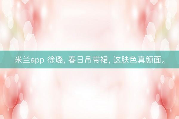 米兰app 徐璐， 春日吊带裙， 这肤色真颜面<a href=