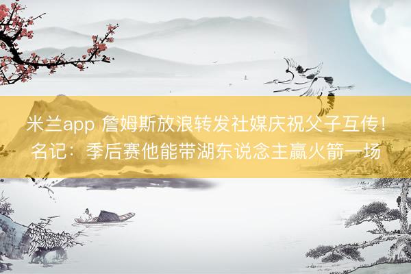 米兰app 詹姆斯放浪转发社媒庆祝父子互传！名记：季后赛他能带湖东说念主赢火箭一场