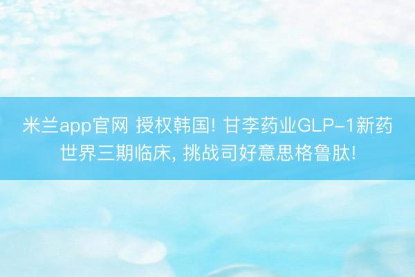 米兰app官网 授权韩国! 甘李药业GLP-1新药世界三期临床， 挑战司好意思格鲁肽!