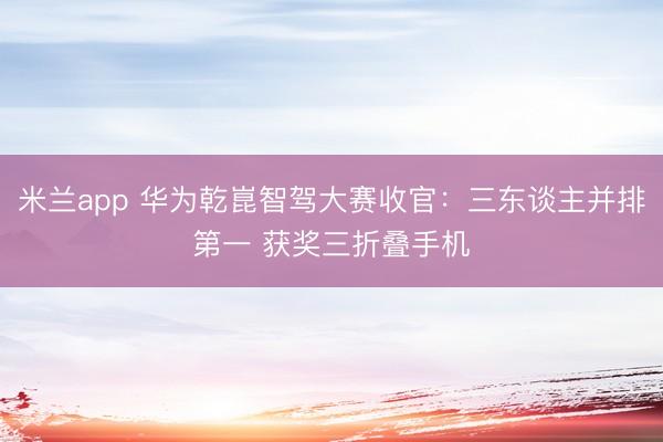 米兰app 华为乾崑智驾大赛收官：三东谈主并排第一 获奖三折叠手机