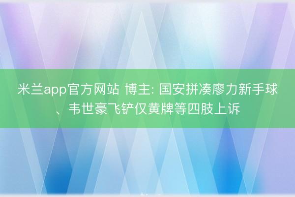 米兰app官方网站 博主: 国安拼凑廖力新手球、韦世豪飞铲仅黄牌等四肢上诉