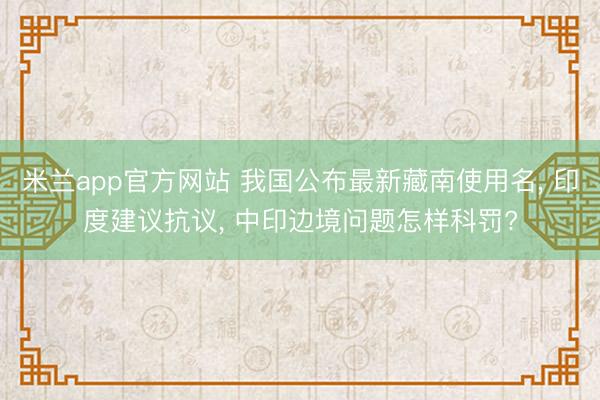 米兰app官方网站 我国公布最新藏南使用名， 印度建议抗议， 中印边境问题怎样科罚?
