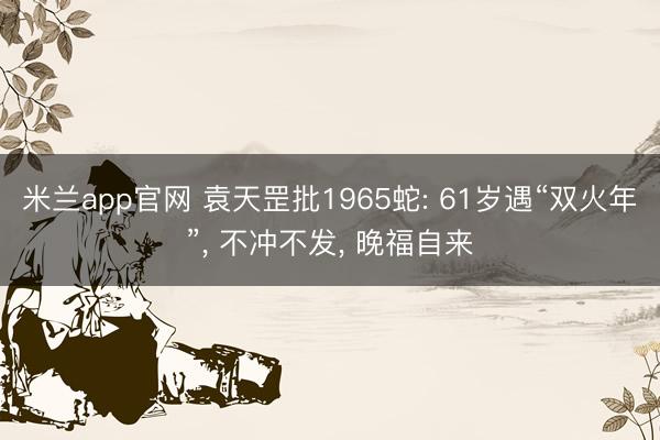 米兰app官网 袁天罡批1965蛇: 61岁遇“双火年”， 不冲不发， 晚福自来