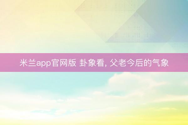 米兰app官网版 卦象看， 父老今后的气象