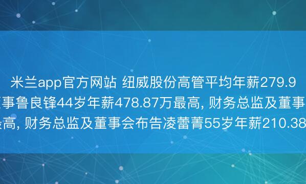米兰app官方网站 纽威股份高管平均年薪279.95万: 董事长及非安逸董事鲁良锋44岁年薪478.87万最高， 财务总监及董事会布告凌蕾菁55岁年薪210.38万最低