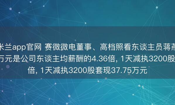 米兰app官网 赛微微电董事、高档照看东谈主员蒋燕波年薪260.75万元是公司东谈主均薪酬的4.36倍， 1天减执3200股套现37.75万元