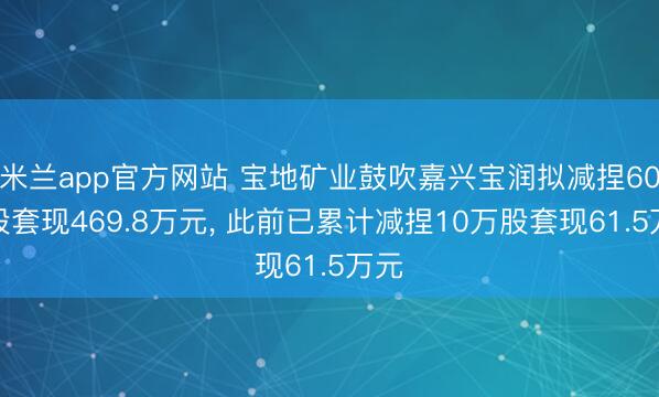 米兰app官方网站 宝地矿业鼓吹嘉兴宝润拟减捏60万股套现469.8万元， 此前已累计减捏10万股套现61.5万元