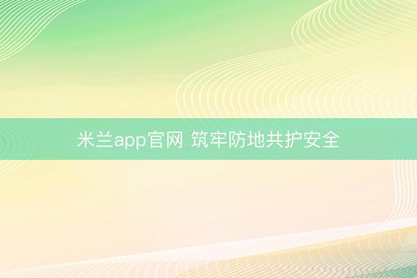 米兰app官网 筑牢防地共护安全