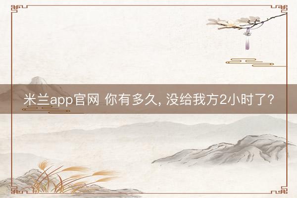 米兰app官网 你有多久， 没给我方2小时了?