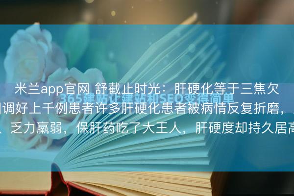 米兰app官网 舒截止时光：肝硬化等于三焦欠亨，我用这三味药，照旧调好上千例患者许多肝硬化患者被病情反复折磨，肝区胀痛、腹胀腹水、乏力羸弱，保肝药吃了大王人，肝硬度却持久居高不下，甚而越调越重。环球好，我是中医肝...