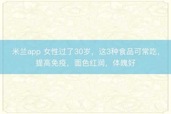 米兰app 女性过了30岁，这3种食品可常吃，提高免疫，面色红润，体魄好