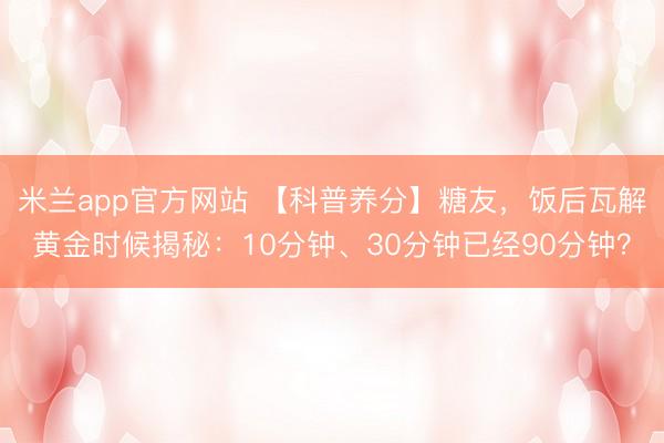 米兰app官方网站 【科普养分】糖友，饭后瓦解黄金时候揭秘：10分钟、30分钟已经90分钟？