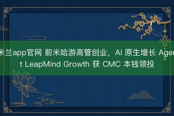 米兰app官网 前米哈游高管创业，AI 原生增长 Agent LeapMind Growth 获 CMC 本钱领投
