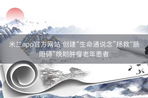 米兰app官方网站 创建“生命通说念”拯救“肠阻碍”晚期肿瘤老年患者