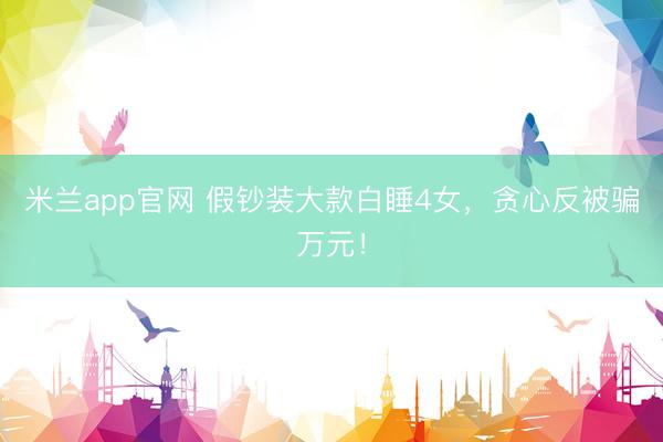 米兰app官网 假钞装大款白睡4女，贪心反被骗万元！