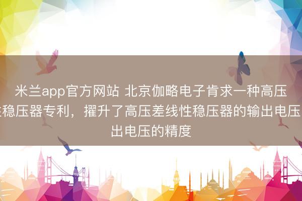 米兰app官方网站 北京伽略电子肯求一种高压差线性稳压器专利，擢升了高压差线性稳压器的输出电压的精度