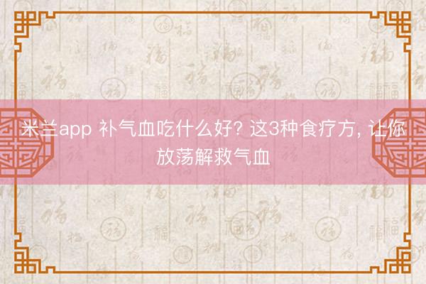 米兰app 补气血吃什么好? 这3种食疗方， 让你放荡解救气血