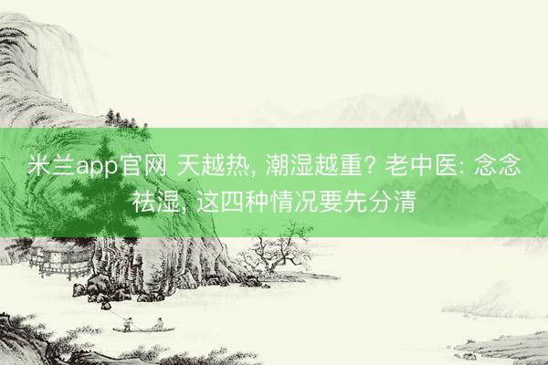 米兰app官网 天越热， 潮湿越重? 老中医: 念念祛湿， 这四种情况要先分清