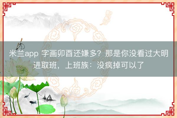 米兰app 字画卯酉还嫌多？那是你没看过大明进取班，上班族：没疯掉可以了