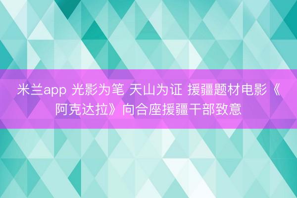 米兰app 光影为笔 天山为证 援疆题材电影《阿克达拉》向合座援疆干部致意