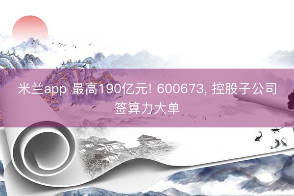 米兰app 最高190亿元! 600673， 控股子公司签算力大单