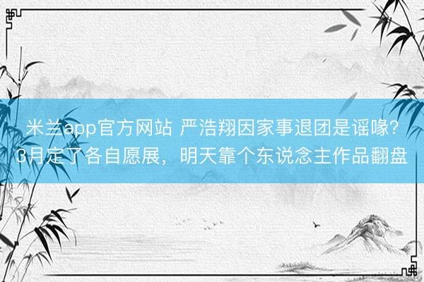 米兰app官方网站 严浩翔因家事退团是谣喙？3月定了各自愿展，明天靠个东说念主作品翻盘
